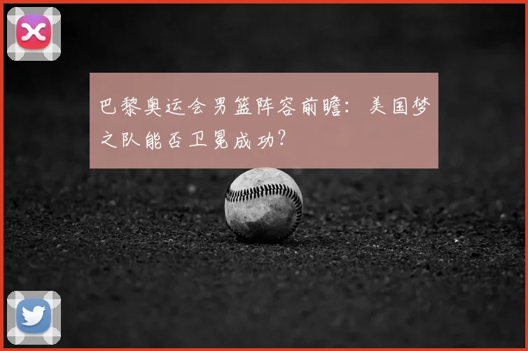 巴黎奥运会男篮阵容前瞻：美国梦之队能否卫冕成功？