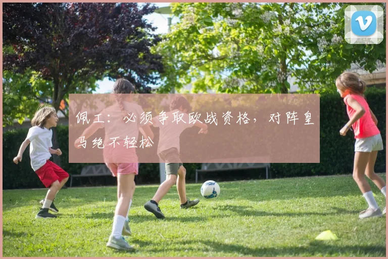 佩工：必须争取欧战资格，对阵皇马绝不轻松