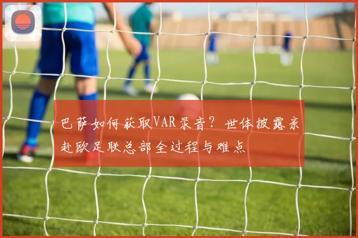巴萨如何获取VAR录音？世体披露亲赴欧足联总部全过程与难点