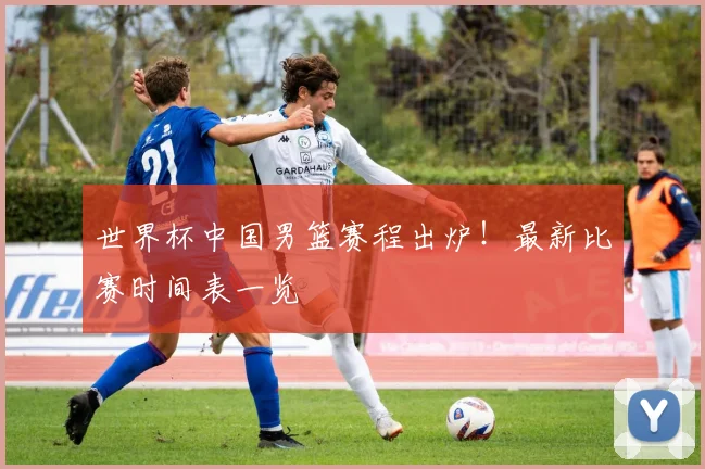 世界杯中国男篮赛程出炉！最新比赛时间表一览