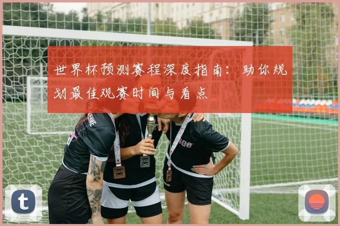 世界杯预测赛程深度指南：助你规划最佳观赛时间与看点