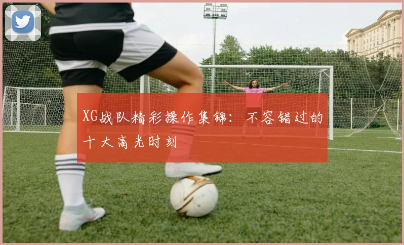 XG战队精彩操作集锦：不容错过的十大高光时刻