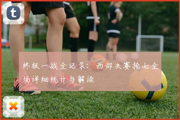 终极一战全记录：西部决赛抢七全场详细统计与解读