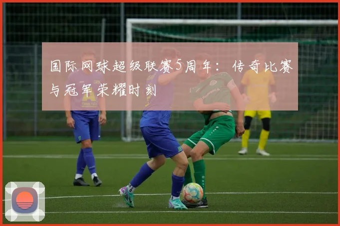 国际网球超级联赛5周年：传奇比赛与冠军荣耀时刻