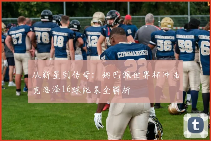 从新星到传奇:姆巴佩世界杯冲击克洛泽16球纪录全解析