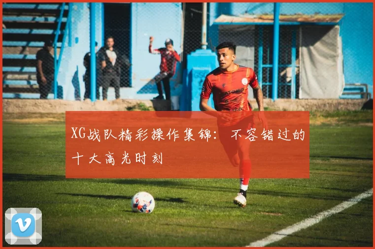 XG战队精彩操作集锦：不容错过的十大高光时刻
