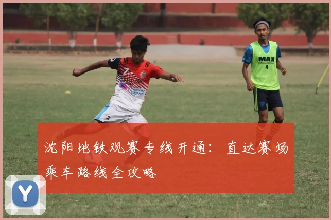 沈阳地铁观赛专线开通：直达赛场乘车路线全攻略
