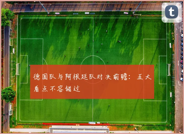 德国队与阿根廷队对决前瞻：五大看点不容错过