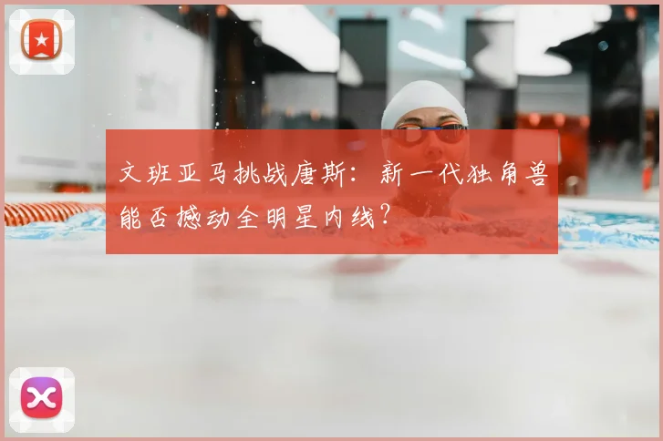 文班亚马挑战唐斯：新一代独角兽能否撼动全明星内线？