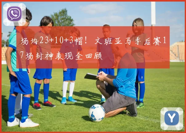 场均23+10+3帽！文班亚马季后赛17场封神表现全回顾