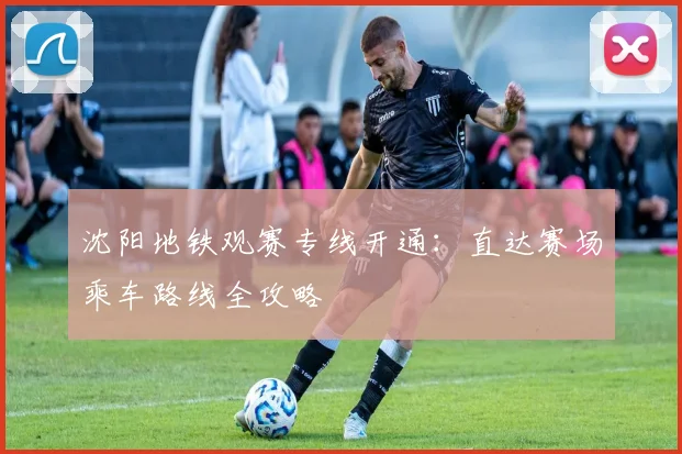 沈阳地铁观赛专线开通：直达赛场乘车路线全攻略